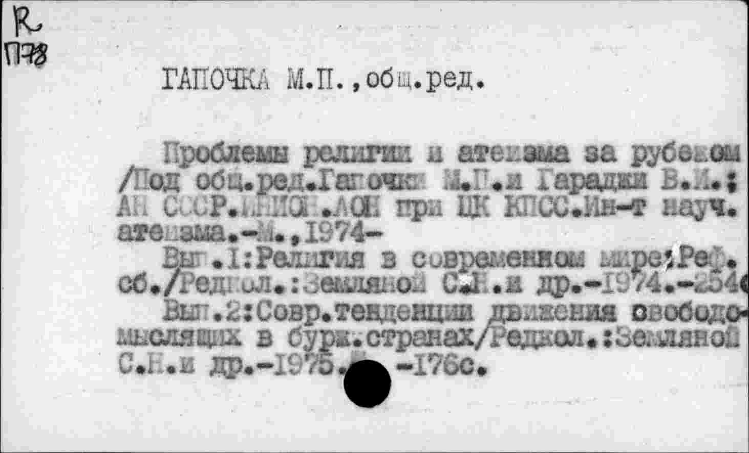 ﻿та
ГАПОЧКА М.П..общ.ред.
Проблемы религии и атеизма за рубежом /Под обц.ред.Гагачк ХП.и харадаи В.Л.| АН С■СР.и.ла .АСЕ при ЦК КПСС•Ин-т науч, аге .зыа.-..1.,1974-
Вег .1:Религия в современном ..дгхлРе . сб./Ред. ил.и.еиля1Л. С«1 .и др.-1974.-ка4(
Вы'.с:Совр.тенденц.1и двоении свобода мыслящих в бурж.странах/Ре1ДК1М1.:Ьеллянои . .и Др.-1975,^-1’7бс.